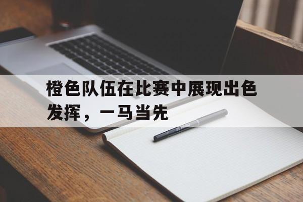 华体会体育-橙色队伍在比赛中展现出色发挥，一马当先的简单介绍